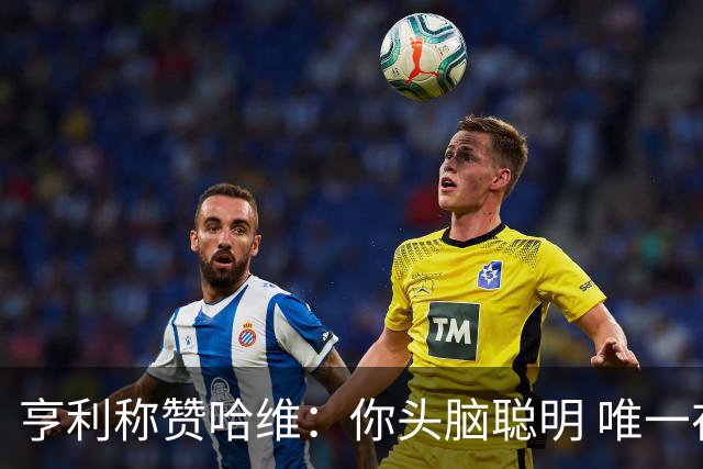 亨利称赞哈维：你头脑聪明 唯一在你之上是瓜帅