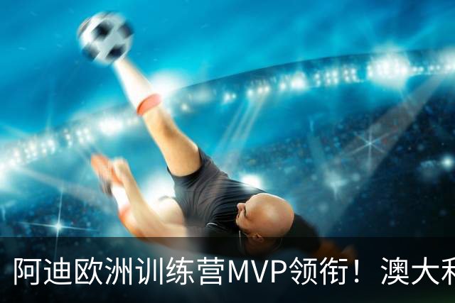 阿迪欧洲训练营MVP领衔！澳大利亚6月21日以年轻阵容对阵中国男篮